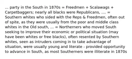 ... party in the South in 1870s = Freedmen + Scalawags + Carpetbaggers; nearly all blacks were Republicans, .... = Southern whites who sided with the Reps & Freedmen, often out of spite, as they were usually from the poor and middle class whites in the Old south, ... = Northerners who moved South seeking to improve their economic or political situation (may have been whites or free blacks), often resented by Southern whites, seen as intruders coming in to take advantage of situation, were usually young and literate - provided opportunity to advance in South, as most Southerners were illiterate in 1870s