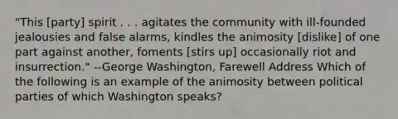 "This [party] spirit . . . agitates the community with ill-founded jealousies and false alarms, kindles the animosity [dislike] of one part against another, foments [stirs up] occasionally riot and insurrection." --George Washington, Farewell Address Which of the following is an example of the animosity between political parties of which Washington speaks?