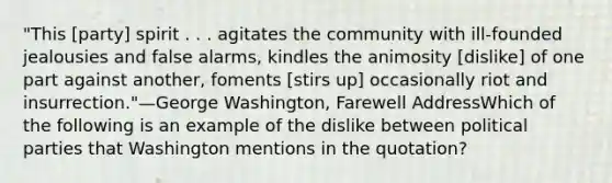 "This [party] spirit . . . agitates the community with ill-founded jealousies and false alarms, kindles the animosity [dislike] of one part against another, foments [stirs up] occasionally riot and insurrection."—George Washington, Farewell AddressWhich of the following is an example of the dislike between political parties that Washington mentions in the quotation?