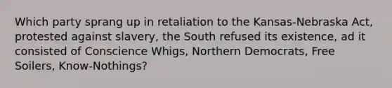 Which party sprang up in retaliation to the Kansas-Nebraska Act, protested against slavery, the South refused its existence, ad it consisted of Conscience Whigs, Northern Democrats, Free Soilers, Know-Nothings?