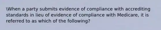 When a party submits evidence of compliance with accrediting standards in lieu of evidence of compliance with Medicare, it is referred to as which of the following?