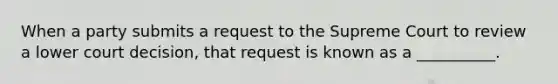 When a party submits a request to the Supreme Court to review a lower court decision, that request is known as a __________.