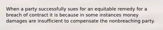 When a party successfully sues for an equitable remedy for a breach of contract it is because in some instances money damages are insufficient to compensate the nonbreaching party.