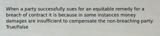 When a party successfully sues for an equitable remedy for a breach of contract it is because in some instances money damages are insufficient to compensate the non-breaching party. True/False