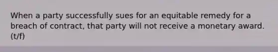 When a party successfully sues for an equitable remedy for a breach of contract, that party will not receive a monetary award. (t/f)