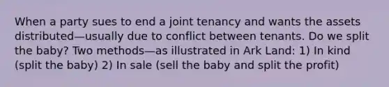 When a party sues to end a joint tenancy and wants the assets distributed—usually due to conflict between tenants. Do we split the baby? Two methods—as illustrated in Ark Land: 1) In kind (split the baby) 2) In sale (sell the baby and split the profit)