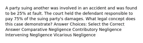 A party suing another was involved in an accident and was found to be 25% at fault. The court held the defendant responsible to pay 75% of the suing party's damages. What legal concept does this case demonstrate? Answer Choices: Select the Correct Answer Comparative Negligence Contributory Negligence Intervening Negligence Vicarious Negligence