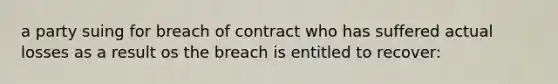 a party suing for breach of contract who has suffered actual losses as a result os the breach is entitled to recover: