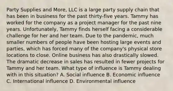 Party Supplies and More, LLC is a large party supply chain that has been in business for the past thirty-five years. Tammy has worked for the company as a project manager for the past nine years. Unfortunately, Tammy finds herself facing a considerable challenge for her and her team. Due to the pandemic, much smaller numbers of people have been hosting large events and parties, which has forced many of the company's physical store locations to close. Online business has also drastically slowed. The dramatic decrease in sales has resulted in fewer projects for Tammy and her team. What type of influence is Tammy dealing with in this situation? A. Social influence B. Economic influence C. International influence D. Environmental influence