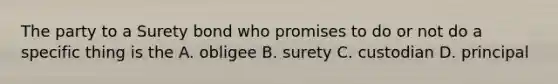 The party to a Surety bond who promises to do or not do a specific thing is the A. obligee B. surety C. custodian D. principal