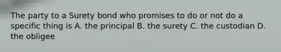 The party to a Surety bond who promises to do or not do a specific thing is A. the principal B. the surety C. the custodian D. the obligee