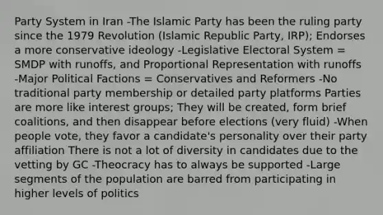 Party System in Iran -The Islamic Party has been the ruling party since the 1979 Revolution (Islamic Republic Party, IRP); Endorses a more conservative ideology -Legislative Electoral System = SMDP with runoffs, and Proportional Representation with runoffs -Major Political Factions = Conservatives and Reformers -No traditional party membership or detailed party platforms Parties are more like interest groups; They will be created, form brief coalitions, and then disappear before elections (very fluid) -When people vote, they favor a candidate's personality over their party affiliation There is not a lot of diversity in candidates due to the vetting by GC -Theocracy has to always be supported -Large segments of the population are barred from participating in higher levels of politics