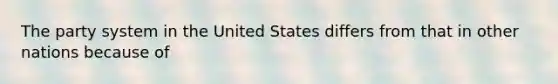 The party system in the United States differs from that in other nations because of