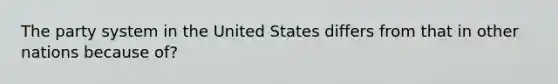 The party system in the United States differs from that in other nations because of?