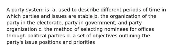 A party system is: a. used to describe different periods of time in which parties and issues are stable b. the organization of the party in the electorate, party in government, and party organization c. the method of selecting nominees for offices through political parties d. a set of objectives outlining the party's issue positions and priorities