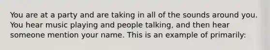 You are at a party and are taking in all of the sounds around you. You hear music playing and people talking, and then hear someone mention your name. This is an example of primarily: