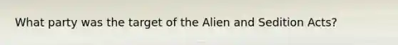 What party was the target of the Alien and Sedition Acts?