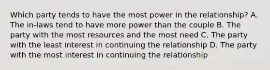 Which party tends to have the most power in the relationship? A. The in-laws tend to have more power than the couple B. The party with the most resources and the most need C. The party with the least interest in continuing the relationship D. The party with the most interest in continuing the relationship