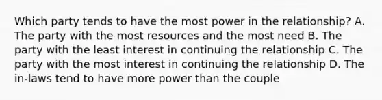 Which party tends to have the most power in the relationship? A. The party with the most resources and the most need B. The party with the least interest in continuing the relationship C. The party with the most interest in continuing the relationship D. The in-laws tend to have more power than the couple