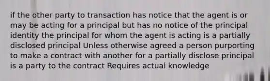 if the other party to transaction has notice that the agent is or may be acting for a principal but has no notice of the principal identity the principal for whom the agent is acting is a partially disclosed principal Unless otherwise agreed a person purporting to make a contract with another for a partially disclose principal is a party to the contract Requires actual knowledge