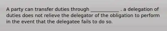 A party can transfer duties through ____________ . a delegation of duties does not relieve the delegator of the obligation to perform in the event that the delegatee fails to do so.