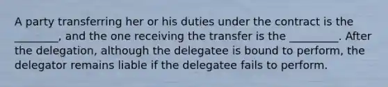 A party transferring her or his duties under the contract is the ________, and the one receiving the transfer is the _________. After the delegation, although the delegatee is bound to perform, the delegator remains liable if the delegatee fails to perform.