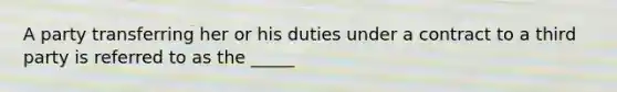 A party transferring her or his duties under a contract to a third party is referred to as the _____