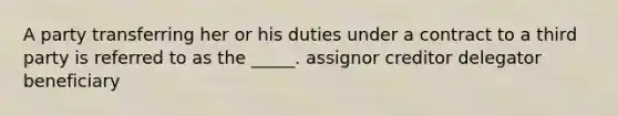 A party transferring her or his duties under a contract to a third party is referred to as the _____. assignor creditor delegator beneficiary