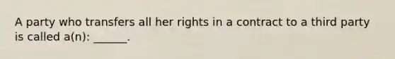 A party who transfers all her rights in a contract to a third party is called a(n): ______.