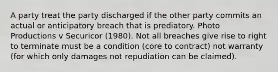 A party treat the party discharged if the other party commits an actual or anticipatory breach that is prediatory. Photo Productions v Securicor (1980). Not all breaches give rise to right to terminate must be a condition (core to contract) not warranty (for which only damages not repudiation can be claimed).