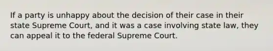 If a party is unhappy about the decision of their case in their state Supreme Court, and it was a case involving state law, they can appeal it to the federal Supreme Court.