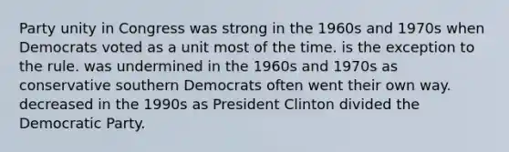 Party unity in Congress was strong in the 1960s and 1970s when Democrats voted as a unit most of the time. is the exception to the rule. was undermined in the 1960s and 1970s as conservative southern Democrats often went their own way. decreased in the 1990s as President Clinton divided the Democratic Party.