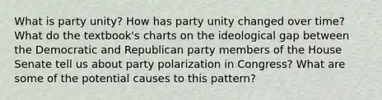 What is party unity? How has party unity changed over time? What do the textbook's charts on the ideological gap between the Democratic and Republican party members of the House Senate tell us about party polarization in Congress? What are some of the potential causes to this pattern?