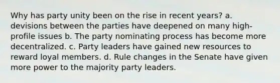 Why has party unity been on the rise in recent years? a. devisions between the parties have deepened on many high-profile issues b. The party nominating process has become more decentralized. c. Party leaders have gained new resources to reward loyal members. d. Rule changes in the Senate have given more power to the majority party leaders.