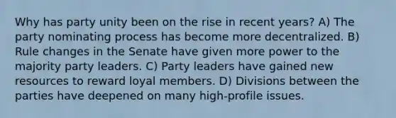 Why has party unity been on the rise in recent years? A) The party nominating process has become more decentralized. B) Rule changes in the Senate have given more power to the majority party leaders. C) Party leaders have gained new resources to reward loyal members. D) Divisions between the parties have deepened on many high-profile issues.