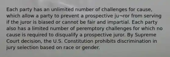 Each party has an unlimited number of challenges for cause, which allow a party to prevent a prospective ju¬ror from serving if the juror is biased or cannot be fair and impartial. Each party also has a limited number of peremptory challenges for which no cause is required to disqualify a prospective juror. By Supreme Court decision, the U.S. Constitution prohibits discrimination in jury selection based on race or gender.