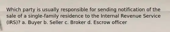 Which party is usually responsible for sending notification of the sale of a single-family residence to the Internal Revenue Service (IRS)? a. Buyer b. Seller c. Broker d. Escrow officer