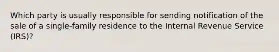 Which party is usually responsible for sending notification of the sale of a single-family residence to the Internal Revenue Service (IRS)?