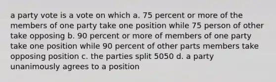 a party vote is a vote on which a. 75 percent or more of the members of one party take one position while 75 person of other take opposing b. 90 percent or more of members of one party take one position while 90 percent of other parts members take opposing position c. the parties split 5050 d. a party unanimously agrees to a position