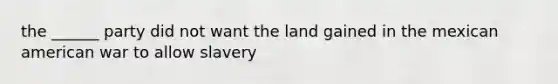 the ______ party did not want the land gained in the mexican american war to allow slavery