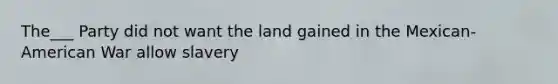 The___ Party did not want the land gained in the Mexican-American War allow slavery