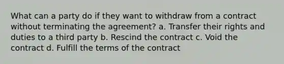 What can a party do if they want to withdraw from a contract without terminating the agreement? a. Transfer their rights and duties to a third party b. Rescind the contract c. Void the contract d. Fulfill the terms of the contract