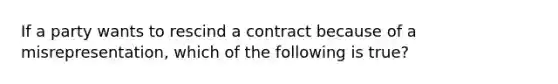 If a party wants to rescind a contract because of a misrepresentation, which of the following is true?