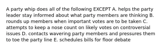 A party whip does all of the following EXCEPT A. helps the party leader stay informed about what party members are thinking B. rounds up members when important votes are to be taken C. attempts to keep a nose count on likely votes on controversial issues D. contacts wavering party members and pressures them to toe the party line E. schedules bills for floor debate