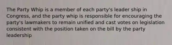 The Party Whip is a member of each party's leader ship in Congress, and the party whip is responsible for encouraging the party's lawmakers to remain unified and cast votes on legislation consistent with the position taken on the bill by the party leadership