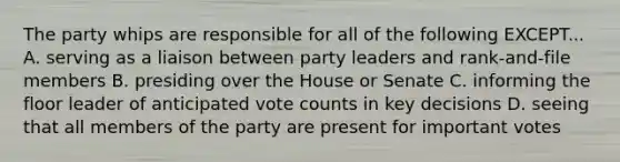 The party whips are responsible for all of the following EXCEPT... A. serving as a liaison between party leaders and rank-and-file members B. presiding over the House or Senate C. informing the floor leader of anticipated vote counts in key decisions D. seeing that all members of the party are present for important votes