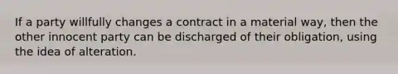 If a party willfully changes a contract in a material way, then the other innocent party can be discharged of their obligation, using the idea of alteration.