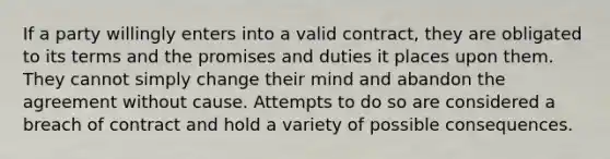 If a party willingly enters into a valid contract, they are obligated to its terms and the promises and duties it places upon them. They cannot simply change their mind and abandon the agreement without cause. Attempts to do so are considered a breach of contract and hold a variety of possible consequences.