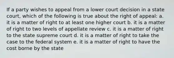 If a party wishes to appeal from a lower court decision in a state court, which of the following is true about the right of appeal: a. it is a matter of right to at least one higher court b. it is a matter of right to two levels of appellate review c. it is a matter of right to the state supreme court d. it is a matter of right to take the case to the federal system e. it is a matter of right to have the cost borne by the state