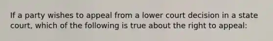 If a party wishes to appeal from a lower court decision in a state court, which of the following is true about the right to appeal: